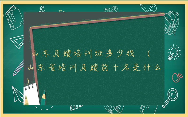 山东月嫂培训班多少钱 (山东省培训月嫂前十名是什么)